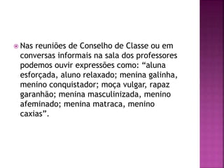  Nas reuniões de Conselho de Classe ou em
conversas informais na sala dos professores
podemos ouvir expressões como: “aluna
esforçada, aluno relaxado; menina galinha,
menino conquistador; moça vulgar, rapaz
garanhão; menina masculinizada, menino
afeminado; menina matraca, menino
caxias”.
 