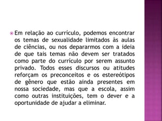  Em relação ao currículo, podemos encontrar
os temas de sexualidade limitados às aulas
de ciências, ou nos depararmos com a ideia
de que tais temas não devem ser tratados
como parte do currículo por serem assunto
privado. Todos esses discursos ou atitudes
reforçam os preconceitos e os estereótipos
de gênero que estão ainda presentes em
nossa sociedade, mas que a escola, assim
como outras instituições, tem o dever e a
oportunidade de ajudar a eliminar.
 