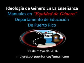Ideología de Género En La Enseñanza
Manuales en “Equidad de Género”
Departamento de Educación
De Puerto Rico
21 de mayo de 2016
mujeresporpuertorico@gmail.com
 