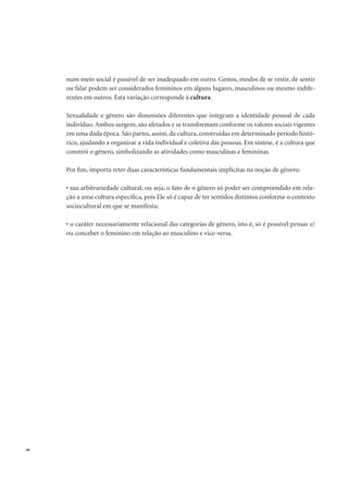 . 46
num meio social é passível de ser inadequado em outro. Gestos, modos de se vestir, de sentir
ou falar podem ser considerados femininos em alguns lugares, masculinos ou mesmo indife-
rentes em outros. Esta variação corresponde à cultura.
Sexualidade e gênero são dimensões diferentes que integram a identidade pessoal de cada
indivíduo. Ambos surgem, são afetados e se transformam conforme os valores sociais vigentes
em uma dada época. São partes, assim, da cultura, construídas em determinado período histó-
rico, ajudando a organizar a vida individual e coletiva das pessoas. Em síntese, é a cultura que
constrói o gênero, simbolizando as atividades como masculinas e femininas.
Por ﬁm, importa reter duas características fundamentais implícitas na noção de gênero:
sua arbitrariedade cultural, ou seja, o fato de o gênero só poder ser compreendido em rela-
ção a uma cultura especíﬁca, pois Ele só é capaz de ter sentidos distintos conforme o contexto
sociocultural em que se manifesta;
o caráter necessariamente relacional das categorias de gênero, isto é, só é possível pensar e/
ou conceber o feminino em relação ao masculino e vice-versa.
 