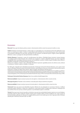 . 47
Glossário
Bissexual: Pessoa que tem desejos, práticas sexuais e relacionamento afetivo-sexual com pessoas de ambos os sexos.
Cultura: Fenômeno unicamente humano, a cultura refere-se à capacidade que os seres humanos têm de dar signiﬁcado às suas
ações e ao mundo que os rodeia. A cultura é compartilhada pelos indivíduos de um determinado grupo, não se relacionando
a um fenômeno individual. Por outro lado, cada grupo de seres humanos, em diferentes épocas e lugares, atribui signiﬁcados
diferentes a coisas e a passagens da vida aparentemente semelhantes.
Direitos Humanos: Constituem o marco de reconhecimento dos direitos e liberdades básicas inerentes à pessoa humana,
sem qualquer espécie de discriminação. São os direitos que consagram o respeito à dignidade humana, que visam resguardar
a integridade física e psicológica das pessoas perante seus semelhantes e perante o Estado em geral. Exemplos desses direitos e
liberdades reconhecidos com direitos humanos incluem os
direitos civis e políticos, o direito à vida e à liberdade, liberdade de expressão e igualdade perante a lei, direitos sociais, culturais
e econômicos, o direito à saúde, ao trabalho e à educação.
Em 1948, após a Segunda Guerra Mundial, foi proclamada a Declaração Universal de Direitos Humanos, com a qual se inicia
a fase de aﬁrmação universal e positiva dos direitos humanos, materializada na busca por instrumentos internacionais (pactos,
declarações e tratados) de defesa desses direitos. Alguns exemplos especialmente relevantes para o
estabelecimentodosdireitosrelativosaolivreexercíciodasexualidadesão:oPactoInternacionaldeDireitosCivisePolíticoseodeDirei-
tosEconômicos,SociaiseCulturais(ambosde1966),aDeclaraçãosobreaEliminaçãodeDiscriminaçãocontraaMulher(1967)eaCon-
vençãosubseqüente(1979),ADeclaraçãoUniversaldosDireitosdaCriança(1959)eConvençãosobreosDireitosdaCriança(1989).
Declaração Universal de Direitos Humanos: http://www.unhchr.ch/udhr/lang/por.htm
Heterossexualidade: Atração sexual por pessoas de outro gênero e relacionamento afetivo-sexual com elas.
Hierarquia de gênero: Pirâmide social econômica construída pelas relações assimétricas de gênero.
Homossexualidade: Atração sexual por pessoas do mesmo gênero e relacionamento afetivo-sexual com elas.
Transexual: Pessoa que possui uma identidade de gênero diferente do sexo designado no nascimento. Homens e mulheres
transexuais podem manifestar o desejo de se submeterem a intervenções médico-cirúrgicas para realizarem a adequação dos
seus atributos físicos de nascença (inclusive genitais) à sua identidade de gênero constituída.
Travesti: Pessoa que nasce do sexo masculino ou feminino, mas que tem sua identidade de gênero oposta ao seu sexo biológico,
assumindo papéis de gênero diferentes daquele imposto pela sociedade. Muitas travestis modiﬁcam seus corpos através de
hormonioterapias, aplicações de silicone e/ou cirurgias plásticas, porém vale ressaltar que isso não é regra para todas (Deﬁnição
adotada pela Conferência Nacional LGBT em 2008).
 