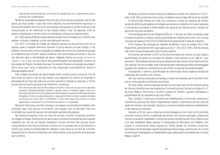 200 201
Marcadas a ferro: violência contra a mulher, uma visão multidisciplinar
No Brasil, a primeira norma a tratar do trabalho da mulher foi o Decreto nº 21.417-
A de 17.05.1932, proibindo entre outras, o trabalho noturno (das 22h às 5h da manhã).
A Constituição Federal de 1934, foi a primeira a tratar do trabalho da mulher,
proibindo diferença de salários em relação aos homens, o trabalho em locais insalubres
e instituindo a proteção à maternidade com garantia de repouso antes e depois do
parto sem prejuízo do salário.
A Consolidação das Leis do Trabalho (CLT), em 1º de maio de 1943, consolidou toda
a matéria existente na época, acerca da proteção do trabalho da mulher. Tais normas
constam do Capítulo III do Título III (Das Normas Especiais de Tutela do Trabalho).
A CLT tratava “Da proteção do trabalho da Mulher” entre os artigos 372 e 378.
Atualmente, permanecem em vigor apenas os de n° 372, 373, 373A e 379. Os demais
não foram recepcionados pela Constituição vigente.
Entretanto, permanece na CLT norma discriminadora da mulher, no que tange a
possibilidade de acesso ao mercado de trabalho. Está contida no art. 389 § 1º que
prescreve: “Os estabelecimentos em que trabalharem pelo menos 30 (trinta) mulheres,
com mais de 16 anos de idade, terão local apropriado onde seja permitido às empregadas
guardar sob vigilância e assistência os seus filhos no período da amamentação.”
O parágrafo 2º admite a possibilidade de substituição dessa exigência através de
celebração de convênio com creches.
Ora, isso implica custos para a empresa, e custos com pessoal, que é o primeiro ítem
que se corta quando se pretende economizar.
Por esta razão, muitas empresas deixam de contratar mais de 30 mulheres acima
de 16 anos. Acredito que esse dispositivo é inconstitucional, ferindo os artigos 5º e 7º
da Carta Magna. Discrimina a mulher e afasta do homem, quando empregado, a
possibilidade de ter assistência aos seus filhos.
Ora, o artigo 7º relaciona os direitos dos trabalhadores, e entre eles, prescreve a
“assistência gratuita aos filhos e dependentes desde o nascimento ate seis anos de
idade em creches e pré-escolas”, portanto, a norma é dirigida a todos os trabalhadores
e não apenas às mulheres.
Quando a CLT diz que a empresa só está obrigada se tiver mais de 30 mulheres
acima de 16 anos, diminui a admissão da mulher com carteira assinada, e afasta dos
homens, enquanto trabalhador, o direito de prestar assistência aos filhos. Observe que
a lei não estabelece idade máxima. A fiscalização do Ministério do Trabalho, tem
exigido o cumprimento desse dispositivo. Tenho falado em reuniões, encontros,
seminários, da necessidade urgente da alteração desse artigo, substituindo-se o termo
mulheres por empregados ou trabalhadores para adequação ao estabelecido na Carta
Magna vigente.
Mulheretrabalho
Cada Estado deverá organizar um serviço de inspeção das leis e regulamentos para a
proteção dos trabalhadores.
No Brasil, a questão do trabalho feminino até o inicio do século passado, não foi tão
grave, por duas razões: o país não tinha indústria, era eminentemente agrícola, e a
procura de trabalho feminino era muito pequena, até porque a mulher brasileira vivia
enclausurada no lar, sobretudo as das classes média e alta. Só algumas, entre as
pobres, trabalhavam e mesmo assim, em bordados, costuras ou fazendo doces.
Em 1920, apenas 9,9% da massa operária do país eram formadas por mulheres, que
podiam, inclusive, trabalhar a noite sem adicional noturno.
Em 1917, no Projeto de Código de Trabalho, pensou-se pela primeira vez em se
legislar sobre o trabalho feminino. Durante 13 anos discutiu-se esse Código, e nos
debates, muitos eram contra a proteção ao trabalho da mulher principalmente porque
se estabelecia que a mulher poderia trabalhar sem autorização do marido, e isso era
um absurdo para a mentalidade da época. Segadas Vianna (Instituições de Direito do
Trabalho, 11ª ed. p. 862), nos dá notícia das argumentações dos deputados, durante as
discussões do Projeto. Um deles dizia que “os maridos ficariam em posição secundária”.
Outro dizia que “seria a repetição de uma disposição profundamente imoral e
desorganizadora do lar”.
Com relação à proteção da maternidade, onde o projeto previa licença de 15 a 25
dias antes do parto e até 25 dias depois, com garantia de retorno ao emprego e
percepção de um terço de salário no primeiro período e, metade no segundo, o “Jornal
do Commercio” do Rio de Janeiro de 10.09.1917, comentou:
A lei neste caso, deve ser de mero amparo à mulher, e não uma lei que torne a gravidez
rendosa e cômoda profissão, fazendo o patrão, como o holandês, pagar o mal ou o
bem (que não fez). Se a lei for votada com esses exageros os patrões serão naturalmente
obrigados a tomar as suas precauções, e logo que tenham a menor suspeita evitarão
os serviços da futura mãe. É certamente, o meio mais seguro de ensinar ao nosso
operariado os processos de artificialmente diminuir a natalidade.
Nunca foi fácil para a mulher conseguir um espaço no mercado de trabalho nem
proteção legal. Aos poucos, entretanto, esse espaço vem se abrindo, mais por
contingências sociais do que por reivindicações partidas dela própria.
Na indústria brasileira, como no resto do mundo, a mulher conquistou primeiro
seu espaço na fiação. Posteriormente, partiu para o comércio e as primeiras que ousaram
trabalhar por trás de um balcão receberam críticas terríveis. Aos poucos foram
conquistando os escritórios e bancos, e nestes, em um passado não muito distante, a
mulher que casava era dispensada do trabalho, e isso, devia-se ao fato de, a mulher
casada (há 30 ou 40 anos atrás) estar, por razões óbvias, mais suscetível de engravidar
que a solteira.
 