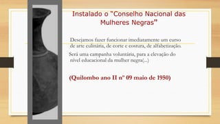Instalado o “Conselho Nacional das
Mulheres Negras”
Desejamos fazer funcionar imediatamente um curso
de arte culinária, de corte e costura, de alfabetização.
Será uma campanha voluntária, para a elevação do
nível educacional da mulher negra(...)
(Quilombo ano II nº 09 maio de 1950)
 