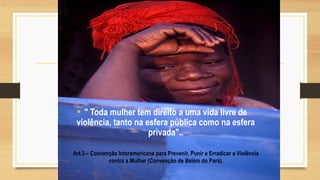 Art.3 – Convenção Interamericana para Prevenir, Punir e Erradicar a Violência
contra a Mulher (Convenção de Belém do Pará).
• " Toda mulher tem direito a uma vida livre de
violência, tanto na esfera pública como na esfera
privada"..
 