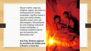 • Nascer mulher, negro (a),
indígena, cigano, ser jovem ou
homossexual em nossas
sociedades, significa nascer e
viver com menos direitos.
Significa nascer com e em
desvantagens. Necessitamos
de uma mudança cultural de
nossas sociedades, a
mudança simbólica interna
que nos permita uma
democracia real”.
• Ana Falú, Diretora regional
do escritório do Unifem para
o Brasil e o Cone Sul.
 