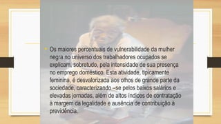 • Os maiores percentuais de vulnerabilidade da mulher
negra no universo dos trabalhadores ocupados se
explicam, sobretudo, pela intensidade de sua presença
no emprego doméstico. Esta atividade, tipicamente
feminina, é desvalorizada aos olhos de grande parte da
sociedade, caracterizando –se pelos baixos salários e
elevadas jornadas, além de altos índices de contratação
à margem da legalidade e ausência de contribuição à
previdência.
 