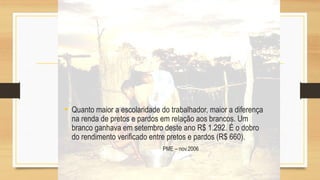 • Quanto maior a escolaridade do trabalhador, maior a diferença
na renda de pretos e pardos em relação aos brancos. Um
branco ganhava em setembro deste ano R$ 1.292. É o dobro
do rendimento verificado entre pretos e pardos (R$ 660).
PME – nov.2006
 