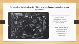 2
As mentiras da colonização: “Viver sem conhecer o passado é andar
no escuro”
Jaime Lauriano,
Terra brasilis: invasão,
etnocídio e apropriação
cultural, 2015
Qual sua percepção
sobre esta obra,
considerando as
imagens e as
palavras?
 