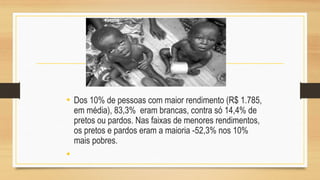 • Dos 10% de pessoas com maior rendimento (R$ 1.785,
em média), 83,3% eram brancas, contra só 14,4% de
pretos ou pardos. Nas faixas de menores rendimentos,
os pretos e pardos eram a maioria -52,3% nos 10%
mais pobres.
•
 