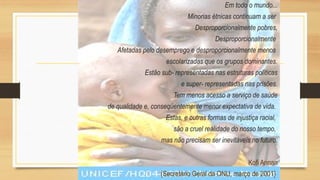Em todo o mundo...
Minorias étnicas continuam a ser
Desproporcionalmente pobres,
Desproporcionalmente
Afetadas pelo desemprego e desproporcionalmente menos
escolarizadas que os grupos dominantes.
Estão sub- representadas nas estruturas políticas
e super- representadas nas prisões.
Tem menos acesso a serviço de saúde
de qualidade e, conseqüentemente menor expectativa de vida.
Estas, e outras formas de injustiça racial,
são a cruel realidade do nosso tempo,
mas não precisam ser inevitáveis no futuro.
Kofi Annan
(Secretário Geral da ONU, março de 2001}
 