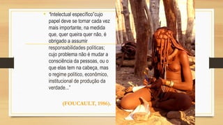 • “Intelectual específico”cujo
papel deve se tornar cada vez
mais importante, na medida
que, quer queira quer não, é
obrigado a assumir
responsabilidades políticas;
cujo problema não é mudar a
consciência da pessoas, ou o
que elas tem na cabeça, mas
o regime político, econômico,
institucional de produção da
verdade...”
(FOUCAULT, 1986).
 