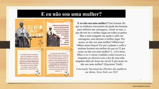 3
www.sinpeem.com.br
E eu não sou uma mulher?
E eu não sou uma mulher? Este homem diz
que as mulheres necessitam da ajuda dos homens
para subirem nas carruagens, cruzar as ruas, e
que devem ter o melhor lugar em todas as partes.
Mas a mim ninguém me ajuda a subir em
carruagens, nem deixam o melhor lugar. Por
acaso, eu não sou uma mulher? Olhem-me!
Olhem meus braços! Eu arei e plantei e colhi e
nenhum homem era melhor do que eu! E por
acaso eu não sou uma mulher? [...] tive treze
filhos e os vi serem vendidos como escravos e
enquanto eu chorava com a dor de uma mãe,
ninguém além de Jesus me ouvia! E por acaso eu
não sou uma mulher? (Sojourner Truth)
Convenção Nacional dos Direitos das mulheres
em Akron, Nova York, em 1852
 