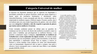 4
www.sinpeem.com.br
O discurso de Sojourner denuncia que os aspectos de fragilidade e
docilidade conferidos ao gênero feminino, ainda que sejam negativos e
façam parte da normativa hierárquica e dicotômica sobre
masculino/feminino, é uma concepção que não era, e ainda hoje não é,
emprestada às mulheres negras e lésbicas negras. O ponto, porém, não é
reivindicar para nós essa noção hegemônica de gênero, mas sim refletir
que essa categoria é colonial, e não diz respeito à opressão de gênero
que tantas outras mulheres vivenciam.
Como exemplo, podemos pensar no debate para as questões de
mudanças nas leis em favor do direito das mulheres ao próprio corpo ou
para votar e trabalhar, que privilegiavam as mulheres brancas, e em
paralelo a população negra e indígena, especialmente as mulheres já
trabalhavam e eram exploradas há alguns séculos. Ao mesmo tempo
percebemos que sua sexualidade e gênero eram inexistentes, se não fosse
para reprodução e exploração sexual. Para as negras, a reserva se
limitava a serem tratadas como pedaços de carne sem denominação,
valor ou humanidade, disponíveis não só para o estupro, mas para o
chicote e lucro conseguido com a venda dos seus filhos e seu trabalho
pesado (DAVIS, 2016).
A escravidão significou e ainda
significa a redução do humano à
condição de mercadoria, produto de
alto valor, utilizado para a produção e
exploração. A mineração, lavoura,
construção e manutenção de povoados
incipientes, cidades e habitações de
europeus e seus descendentes, estão
entre as principais atividades que
eram realizadas pelos escravizados
em um contexto de violência e
exploração extrema, destacando-se a
exportação sistemática de riquezas e
seus frutos que serviria de base para a
instalação e consolidação do
capitalismo nos territórios brancos
(WERNECK, 2005, p. 30, tradução
nossa).
Categoria Universal de mulher
 