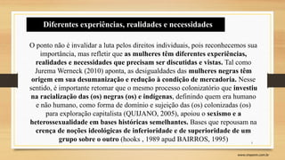 5
www.sinpeem.com.br
O ponto não é invalidar a luta pelos direitos individuais, pois reconhecemos sua
importância, mas refletir que as mulheres têm diferentes experiências,
realidades e necessidades que precisam ser discutidas e vistas. Tal como
Jurema Werneck (2010) aponta, as desigualdades das mulheres negras têm
origem em sua desumanização e redução à condição de mercadoria. Nesse
sentido, é importante retomar que o mesmo processo colonizatório que investiu
na racialização das (os) negras (os) e indígenas, definindo quem era humano
e não humano, como forma de domínio e sujeição das (os) colonizadas (os)
para exploração capitalista (QUIJANO, 2005), apoiou o sexismo e a
heterossexualidade em bases históricas semelhantes. Bases que repousam na
crença de noções ideológicas de inferioridade e de superioridade de um
grupo sobre o outro (hooks , 1989 apud BAIRROS, 1995)
Diferentes experiências, realidades e necessidades
 