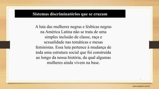 7
www.sinpeem.com.br
Sistemas discriminatórios que se cruzam
A luta das mulheres negras e lésbicas negras
na América Latina não se trata de uma
simples inclusão de classe, raça e
sexualidade nas temáticas e mesas
feministas. Essa luta pertence à mudança de
toda uma estrutura social que foi construída
ao longo da nossa história, da qual algumas
mulheres ainda vivem na base.
 