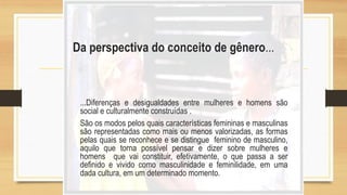 Da perspectiva do conceito de gênero...
...Diferenças e desigualdades entre mulheres e homens são
social e culturalmente construídas .
São os modos pelos quais características femininas e masculinas
são representadas como mais ou menos valorizadas, as formas
pelas quais se reconhece e se distingue feminino de masculino,
aquilo que torna possível pensar e dizer sobre mulheres e
homens que vai constituir, efetivamente, o que passa a ser
definido e vivido como masculinidade e feminilidade, em uma
dada cultura, em um determinado momento.
 