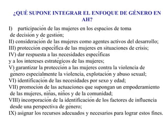 ¿QUÉ SUPONE INTEGRAR EL ENFOQUE DE GÉNERO EN
AH?

I) participación de las mujeres en los espacios de toma
de decisión y de gestión;
II) consideración de las mujeres como agentes activos del desarrollo;
III) protección específica de las mujeres en situaciones de crisis;
IV) dar respuesta a las necesidades específicas
y a los intereses estratégicos de las mujeres;
V) garantizar la protección a las mujeres contra la violencia de
género especialmente la violencia, explotación y abuso sexual;
VI) identificación de las necesidades por sexo y edad;
VII) promoción de las actuaciones que supongan un empoderamiento
de las mujeres, niñas, niños y de la comunidad;
VIII) incorporación de la identificación de los factores de influencia
desde una perspectiva de género;
IX) asignar los recursos adecuados y necesarios para lograr estos fines.

 