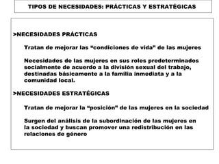 TIPOS DE NECESIDADES: PRÁCTICAS Y ESTRATÉGICAS

>NECESIDADES PRÁCTICAS
Tratan de mejorar las “condiciones de vida” de las mujeres
Necesidades de las mujeres en sus roles predeterminados
socialmente de acuerdo a la división sexual del trabajo,
destinadas básicamente a la familia inmediata y a la
comunidad local.
>NECESIDADES ESTRATÉGICAS
Tratan de mejorar la “posición” de las mujeres en la sociedad
Surgen del análisis de la subordinación de las mujeres en
la sociedad y buscan promover una redistribución en las
relaciones de género

 