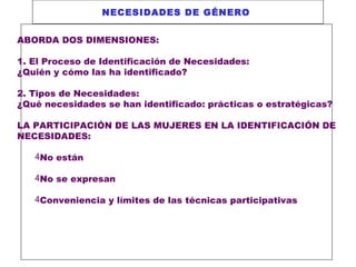 NECESIDADES DE GÉNERO
ABORDA DOS DIMENSIONES:
1. El Proceso de Identificación de Necesidades:
¿Quién y cómo las ha identificado?
2. Tipos de Necesidades:
¿Qué necesidades se han identificado: prácticas o estratégicas?
LA PARTICIPACIÓN DE LAS MUJERES EN LA IDENTIFICACIÓN DE
NECESIDADES:
4No están
4No se expresan
4Conveniencia y límites de las técnicas participativas

 