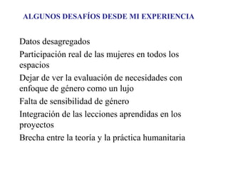 ALGUNOS DESAFÍOS DESDE MI EXPERIENCIA

Datos desagregados
Participación real de las mujeres en todos los
espacios
Dejar de ver la evaluación de necesidades con
enfoque de género como un lujo
Falta de sensibilidad de género
Integración de las lecciones aprendidas en los
proyectos
Brecha entre la teoría y la práctica humanitaria

 