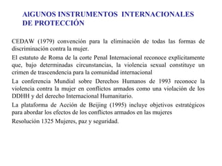 AlGUNOS INSTRUMENTOS INTERNACIONALES
DE PROTECCIÓN
CEDAW (1979) convención para la eliminación de todas las formas de
discriminación contra la mujer.
El estatuto de Roma de la corte Penal Internacional reconoce explícitamente
que, bajo determinadas circunstancias, la violencia sexual constituye un
crimen de trascendencia para la comunidad internacional
La conferencia Mundial sobre Derechos Humanos de 1993 reconoce la
violencia contra la mujer en conflictos armados como una violación de los
DDHH y del derecho Internacional Humanitario.
La plataforma de Acción de Beijing (1995) incluye objetivos estratégicos
para abordar los efectos de los conflictos armados en las mujeres
Resolución 1325 Mujeres, paz y seguridad.

 