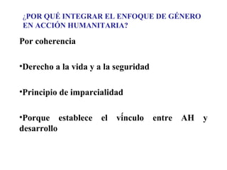 ¿POR QUÉ INTEGRAR EL ENFOQUE DE GÉNERO
EN ACCIÓN HUMANITARIA?

Por coherencia
•Derecho a la vida y a la seguridad
•Principio de imparcialidad
•Porque establece
desarrollo

el

vínculo

entre

AH

y

 