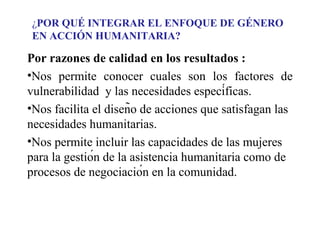¿POR QUÉ INTEGRAR EL ENFOQUE DE GÉNERO
EN ACCIÓN HUMANITARIA?

Por razones de calidad en los resultados :
•Nos permite conocer cuales son los factores de
vulnerabilidad y las necesidades específicas.
•Nos facilita el diseño de acciones que satisfagan las
necesidades humanitarias.
•Nos permite incluir las capacidades de las mujeres
para la gestión de la asistencia humanitaria como de
procesos de negociación en la comunidad.

 