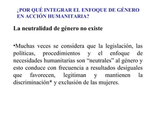 ¿POR QUÉ INTEGRAR EL ENFOQUE DE GÉNERO
EN ACCIÓN HUMANITARIA?

La neutralidad de género no existe
•Muchas veces se considera que la legislación, las
políticas, procedimientos y el enfoque de
necesidades humanitarias son “neutrales” al género y
esto conduce con frecuencia a resultados desiguales
que favorecen, legitiman y mantienen la
discriminación* y exclusión de las mujeres.

 