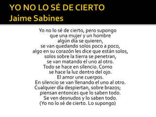 YO NO LO SÉ DE CIERTO Jaime SabinesYo no lo sé de cierto, pero supongo que una mujer y un hombre algún día se quieren, se van quedando solos poco a poco, algo en su corazón les dice que están solos, solos sobre la tierra se penetran, se van matando el uno al otro. Todo se hace en silencio. Como se hace la luz dentro del ojo. El amor une cuerpos. En silencio se van llenando el uno al otro. Cualquier día despiertan, sobre brazos; piensan entonces que lo saben todo. Se ven desnudos y lo saben todo. (Yo no lo sé de cierto. Lo supongo)