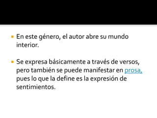 En este género, el autor abre su mundo interior. Se expresa básicamente a través de versos, pero también se puede manifestar en prosa, pues lo que la define es la expresión de sentimientos. 