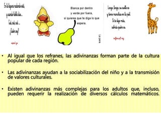 • Al igual que los refranes, las adivinanzas forman parte de la cultura
popular de cada región.
• Las adivinanzas ayudan a la sociabilización del niño y a la transmisión
de valores culturales.
• Existen adivinanzas más complejas para los adultos que, incluso,
pueden requerir la realización de diversos cálculos matemáticos.
 