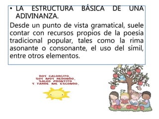 • LA ESTRUCTURA BÁSICA DE UNA
ADIVINANZA.
Desde un punto de vista gramatical, suele
contar con recursos propios de la poesía
tradicional popular, tales como la rima
asonante o consonante, el uso del símil,
entre otros elementos.
 