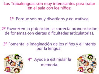 Los Trabalenguas son muy interesantes para tratar
en el aula con los niños:
1º Porque son muy divertidos y educativos.
2º Favorecen o potencian la correcta pronunciación
de fonemas con ciertas dificultades articulatorias.
3º Fomenta la imaginación de los niños y el interés
por la lengua.
4º Ayuda a estimular la
memoria.
 