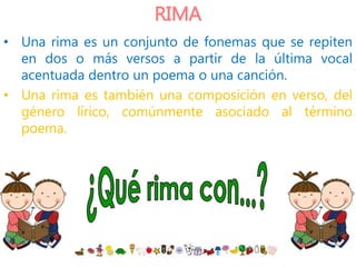 RIMA
• Una rima es un conjunto de fonemas que se repiten
en dos o más versos a partir de la última vocal
acentuada dentro un poema o una canción.
• Una rima es también una composición en verso, del
género lírico, comúnmente asociado al término
poema.
 