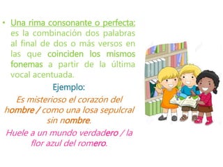 • Una rima consonante o perfecta:
es la combinación dos palabras
al final de dos o más versos en
las que coinciden los mismos
fonemas a partir de la última
vocal acentuada.
Ejemplo:
Es misterioso el corazón del
hombre / como una losa sepulcral
sin nombre.
Huele a un mundo verdadero / la
flor azul del romero.
 
