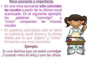 Rima asonante o imperfecta:
• En una rima asonante sólo coinciden
las vocales a partir de la última vocal
acentuada. En el siguiente ejemplo,
las palabras "conmigo" y
"cinco" comparten las mismas
vocales
• En palabras esdrújulas sólo se tiene
en cuenta la vocal tónica y la última
sílaba, por lo que "pájaro" y "canto"
formarían una rima asonante.
Ejemplo:
Es una lástima que no estés conmigo
/ cuando miro el reloj y son las cinco.
 