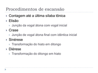 Procedimentos de escansãoContagem até a última sílaba tônicaElisãoJunção da vogal átona com vogal inicialCraseJunção de vogal átona final com idêntica inicialSinéreseTransformação do hiato em ditongoDiéreseTransformação do ditongo em hiato