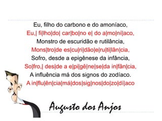 Eu, filho do carbono e do amoníaco,Eu,| fi|lho|do| car|bo|no e| do a|mo|ní|aco,Monstro de escuridão e rutilância,Mons|tro|dees|cu|ri|dão|e|ru|ti|lân|cia,Sofro, desde a epigênese da infância,So|fro,| des|de a e|pi|gê|ne|se|dain|fân|cia,A influência má dos signos do zodíaco.A in|flu|ên|cia|má|dos|sig|nos|do|zo|dí|acoAugusto dos Anjos