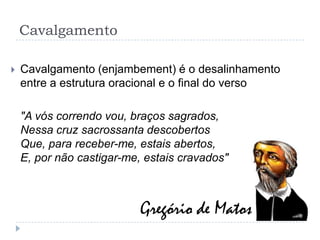 CavalgamentoCavalgamento (enjambement) é o desalinhamento entre a estrutura oracional e o final do verso"A vós correndo vou, braços sagrados, Nessa cruz sacrossanta descobertos Que, para receber-me, estais abertos, E, por não castigar-me, estais cravados"Gregório de Matos