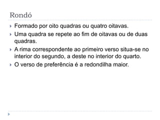 RondóFormado por oito quadras ou quatro oitavas. Uma quadra se repete ao fim de oitavas ou de duas quadras. A rima correspondente ao primeiro verso situa-se no interior do segundo, a deste no interior do quarto. O verso de preferência é a redondilha maior. 