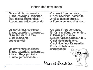 Rondó dos cavalinhosOs cavalinhos correndo, E nós, cavalões, comendo...Tua beleza, Esmeralda, Acabou me enlouquecendo.Os cavalinhos correndo, E nós, cavalões, comendo...O sol tão claro lá foraE em minhalma — anoitecendo!Os cavalinhos correndo,E nós, cavalões, comendo...Alfonso Reys partindo,E tanta gente ficando...Os cavalinhos correndo, E nós, cavalões, comendo...A Itália falando grosso,A Europa se avacalhando...Os cavalinhos correndo, E nós, cavalões, comendo...O Brasil politicando,Nossa! A poesia morrendo...O sol tão claro lá fora,O sol tão claro, Esmeralda,E em minhalma — anoitecendo!Manuel Bandeira