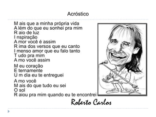 AcrósticoM ais que a minha própria vidaA lém do que eu sonhei pra mimR aio de luzI nspiraçãoA mor você é assimR ima dos versos que eu cantoI menso amor que eu falo tantoT udo pra mimA mo você assimM eu coraçãoE ternamenteU m dia eu te entregueiA mo você M ais do que tudo eu seiO solR aiou pra mim quando eu te encontreiRoberto Carlos