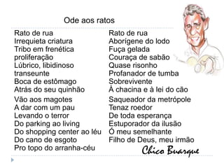Ode aos ratosRato de ruaIrrequieta criaturaTribo em frenética proliferaçãoLúbrico, libidinoso transeunteBoca de estômagoAtrás do seu quinhãoVão aos magotesA dar com um pauLevando o terrorDo parking ao livingDo shopping center ao léuDo cano de esgotoPro topo do arranha-céuRato de ruaAborígene do lodoFuça geladaCouraça de sabãoQuase risonhoProfanador de tumbaSobreviventeÀ chacina e à lei do cãoSaqueador da metrópoleTenaz roedorDe toda esperançaEstuporador da ilusãoÓ meu semelhanteFilho de Deus, meu irmãoChico Buarque