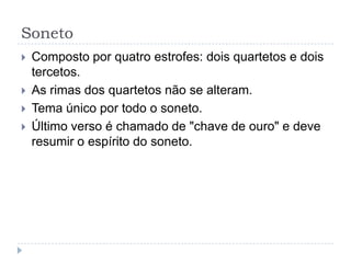 SonetoComposto por quatro estrofes: dois quartetos e dois tercetos.As rimas dos quartetos não se alteram.Tema único por todo o soneto.Último verso é chamado de "chave de ouro" e deve resumir o espírito do soneto.