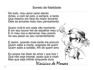 Soneto da fidelidadeDe tudo, meu amor serei atentoAntes, e com tal zelo, e sempre, e tantoQue mesmo em face do maior encantoDele se encante mais meu pensamento.Quero vivê-lo em cada vão momentoE em seu louvor hei de espalhar meu cantoE rir meu riso e derramar meu prantoAo seu pesar ou seu contentamento.E assim, quando mais tarde me procureQuem sabe a morte, angústia de quem viveQuem sabe a solidão, fim de quem amaEu possa me dizer do amor ( que tive ) :Que não seja imortal, posto que é chamaMas que seja infinito enquanto dure.Vinícius de Moraes