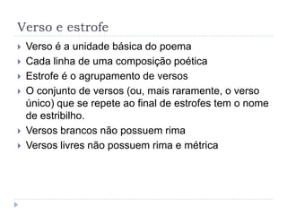 Verso e estrofeVerso é a unidade básica do poemaCada linha de uma composição poéticaEstrofe é o agrupamento de versosO conjunto de versos (ou, mais raramente, o verso único) que se repete ao final de estrofes tem o nome de estribilho.Versos brancos não possuem rimaVersos livres não possuem rima e métrica
