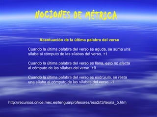 NOCIONES DE MÉTRICA Acentuación de la última palabra del verso   Cuando la última palabra del verso es aguda, se suma una sílaba al cómputo de las sílabas del verso. +1 Cuando la última palabra del verso es llana, esto no afecta al cómputo de las sílabas del verso. +0 Cuando la última palabra del verso es esdrújula, se resta una sílaba al cómputo de las sílabas del verso. -1 http://recursos.cnice.mec.es/lengua/profesores/eso2/t3/teoria_5.htm 