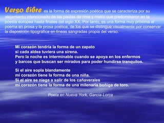 Verso libre  es la forma de expresión poética que se caracteriza por su alejamiento intencionado de las pautas de rima y metro que predominaron en la poesía europea hasta finales del siglo XX. Por tanto, es una forma muy próxima al poema en prosa y la prosa poética, de los que se distingue visualmente por conservar la disposición tipográfica en líneas sangradas propia del verso. Mi corazón tendría la forma de un zapato  si cada aldea tuviera una sirena.  Pero la noche es interminable cuando se apoya en los enfermos  y barcos que buscan ser mirados para poder hundirse tranquilos. Si el aire sopla blandamente mi corazón tiene la forma de una niña. Si el aire se niega a salir de los cañaverales mi corazón tiene la forma de una milenaria boñiga de toro. Poeta en Nueva York, García Lorca 