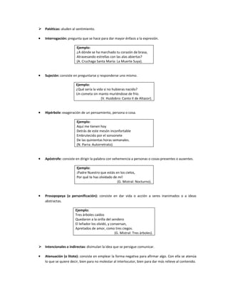  Patéticas: aluden al sentimiento.

•   Interrogación: pregunta que se hace para dar mayor énfasis a la expresión.

                         Ejemplo:
                         ¿A dónde se ha marchado tu corazón de brasa,
                         Atravesando estrellas con las alas abiertas?
                         (A. Cruchaga Santa María: La Muerte Suya).


•   Sujeción: consiste en preguntarse y responderse uno mismo.

                        Ejemplo:
                        ¿Qué sería la vida si no hubieras nacido?
                        Un cometa sin manto muriéndose de frío.
                                         (V. Huidobro: Canto II de Altazor).


•   Hipérbole: exageración de un pensamiento, persona o cosa.

                         Ejemplo:
                         Aquí me tienen hoy
                         Detrás de este mesón inconfortable
                         Embrutecido por el sonsonete
                         De las quinientas horas semanales.
                         (N. Parra: Autorretrato).


•   Apóstrofe: consiste en dirigir la palabra con vehemencia a personas o cosas presentes o ausentes.

                         Ejemplo:
                         ¡Padre Nuestro que estás en los cielos,
                         Por qué te has olvidado de mí!
                                                   (G. Mistral: Nocturno).


•   Prosopopeya (o personificación): consiste en dar vida o acción a seres inanimados o a ideas
    abstractas.

                        Ejemplo:
                        Tres árboles caídos
                        Quedaron a la orilla del sendero
                        El leñador los olvidó, y conversan,
                        Apretados de amor, como tres ciegos.
                                                   (G. Mistral: Tres árboles).


 Intencionales o indirectas: disimulan la idea que se persigue comunicar.

•   Atenuación (o litote): consiste en emplear la forma negativa para afirmar algo. Con ella se atenúa
    lo que se quiere decir, bien para no molestar al interlocutor, bien para dar más relieve al contenido.
 