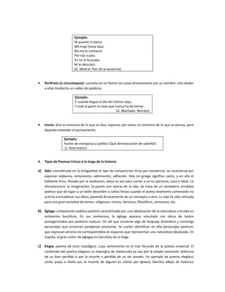 Ejemplo:
                         Ni puente ni barca
                         Me trajo hasta aquí.
                         No me lo contaron
                         Por isla o país.
                         Yo no lo buscaba
                         Ni lo descubrí.
                         (G. Mistral: País de la ausencia).


•    Perífrasis (o circunloquio): consiste en no llamar las cosas directamente por su nombre, sino aludar
     a ellas mediante un rodeo de palabras.

                         Ejemplo:
                         Y cuando llegue el día del último viaje,
                         Y esté al partir la nave que nunca ha de tornar.
                                                       (A. Machado: Retrato).


•    Ironía: dice lo contrario de lo que se dice, expresa, por tanto, lo contrario de lo que se piensa, pero
     dejando entender el pensamiento.

                  Ejemplo:
                  Huiste de mariposas y polillas ¡Qué demostración de valentía!.
                  (J. Petermann).


4.   Tipos de Poemas Líricos a lo largo de la historia

a) Oda: considerada en la antigüedad el tipo de composición lírica por excelencia, se caracteriza por
     expresar alabanza, entusiasmo, admiración, adhesión. Oda en griego significa canto, y en ella el
     hablante lírico, llevado por la exaltación, eleva su voz para cantar a un tú (persona, cosa o idea). La
     efervescencia, la imaginación, la pasión son típicas de la oda. Se trata de un verdadero arrebato
     poético que da lugar a un bello desorden o saltos líricos cuando el poeta vivamente conmovido no
     acierto a encadenar sus ideas, pasando bruscamente de un concepto a otro. La oda ha sido utilizada
     para una gran variedad de temas: religiosos, cívicos, heroicos, filosóficos, amorosos, etc.

b) Égloga: composición poética pastoril caracterizada por una idealización de la naturaleza y la vida en
     ambientes bucólicos. En sus comienzos, la égloga aparece vinculada con obras de teatro
     protagonizadas por pastores rústicos. De allí que conserve algo de lenguaje dramático y contenga
     personajes que encarnan peripecias amatorias. Se suelen identificar en ella personajes pastores
     que expresan amores no correspondidos en espacios que representan una naturaleza idealizada. En
     España, el gran cultor de églogas es Garcilaso de la Vega.

c) Elegía: poema de tono nostálgico, cuyo sentimiento es el más fecundo de la poesía universal. El
     contenido del poema elegíaco se impregna de melancolía ya sea por la simple evocación dolorosa
     de un bien perdido o por la muerte o pérdida de un ser amado. Un ejemplo de poema elegíaco
     como queja o llanto por la muerte de alguien es Llanto por Ignacio Sánchez Mejía de Federico
 